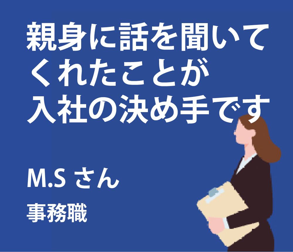 親身に話を聞いてくれたことが入社の決め手です。M.Sさん事務職